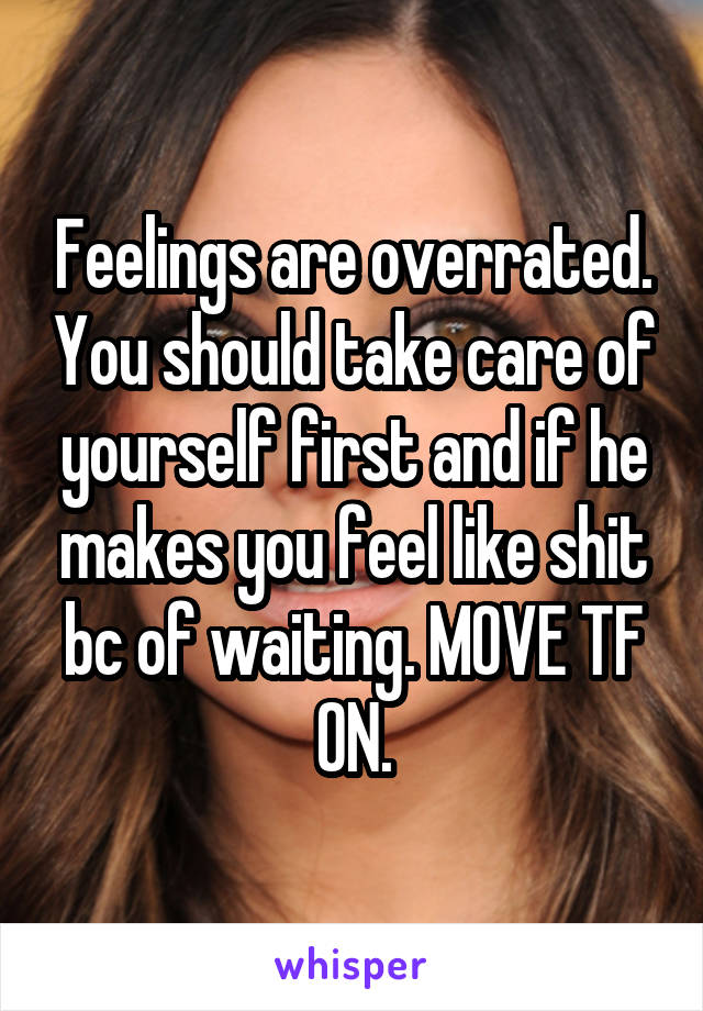 Feelings are overrated. You should take care of yourself first and if he makes you feel like shit bc of waiting. MOVE TF ON.