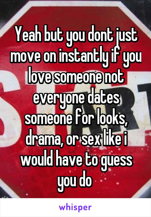 Yeah but you dont just move on instantly if you love someone not everyone dates someone for looks, drama, or sex like i would have to guess you do 