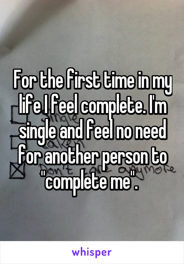 For the first time in my life I feel complete. I'm single and feel no need for another person to "complete me".  