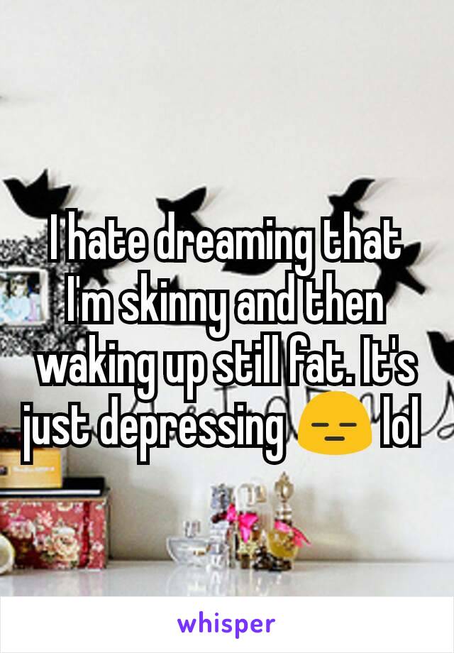 I hate dreaming that I'm skinny and then waking up still fat. It's just depressing 😑 lol 