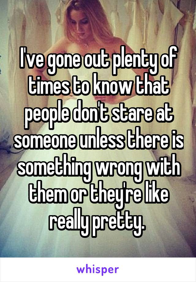 I've gone out plenty of times to know that people don't stare at someone unless there is something wrong with them or they're like really pretty. 