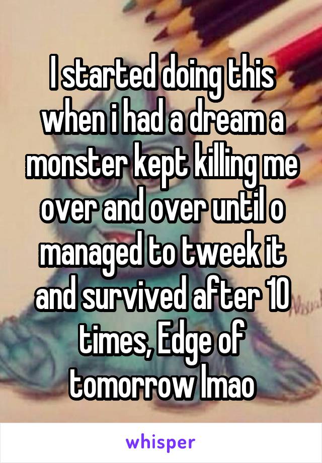 I started doing this when i had a dream a monster kept killing me over and over until o managed to tweek it and survived after 10 times, Edge of tomorrow lmao