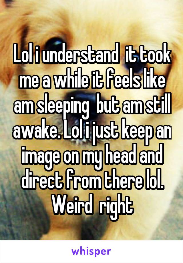 Lol i understand  it took me a while it feels like am sleeping  but am still awake. Lol i just keep an image on my head and direct from there lol. Weird  right