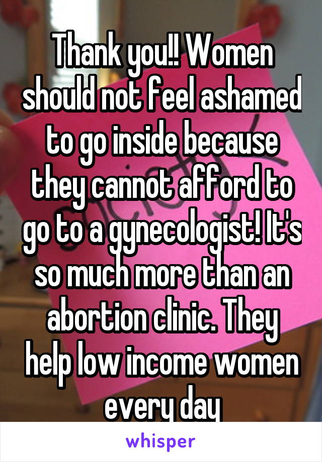 Thank you!! Women should not feel ashamed to go inside because they cannot afford to go to a gynecologist! It's so much more than an abortion clinic. They help low income women every day