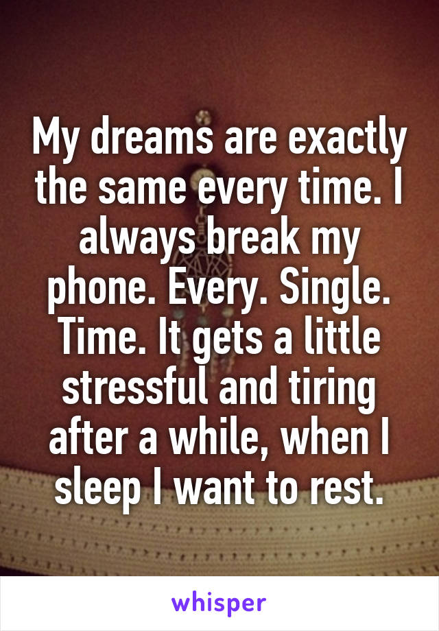 My dreams are exactly the same every time. I always break my phone. Every. Single. Time. It gets a little stressful and tiring after a while, when I sleep I want to rest.