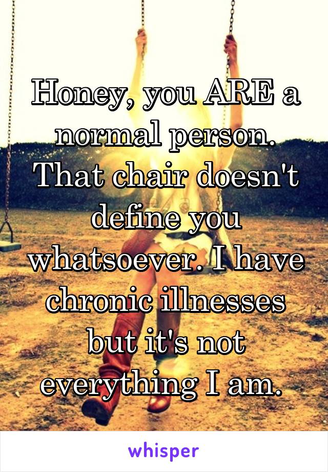 Honey, you ARE a normal person. That chair doesn't define you whatsoever. I have chronic illnesses but it's not everything I am. 