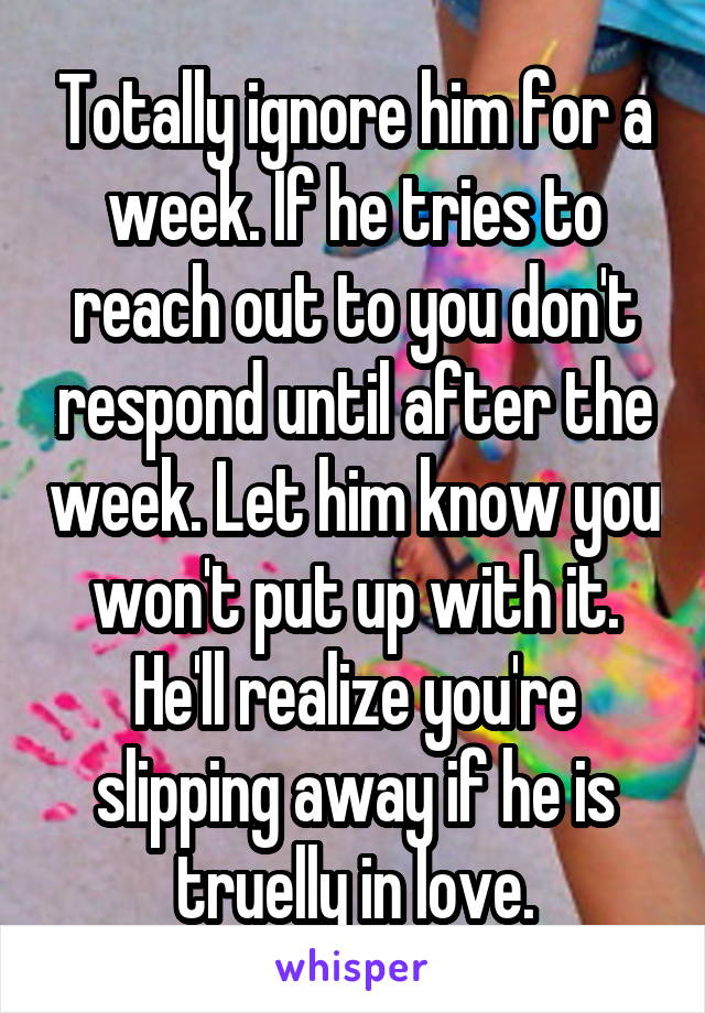 Totally ignore him for a week. If he tries to reach out to you don't respond until after the week. Let him know you won't put up with it. He'll realize you're slipping away if he is truelly in love.