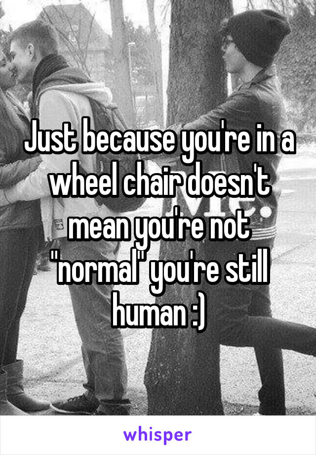 Just because you're in a wheel chair doesn't mean you're not "normal" you're still human :)