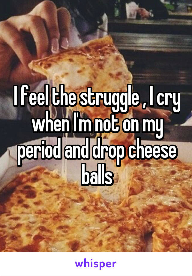 I feel the struggle , I cry when I'm not on my period and drop cheese balls