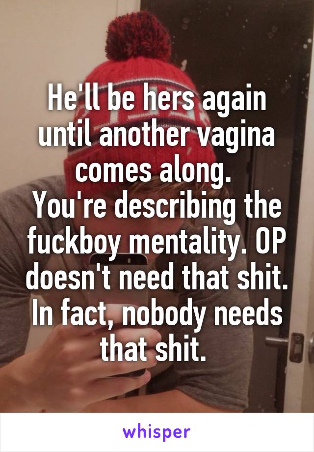 He'll be hers again until another vagina comes along. 
You're describing the fuckboy mentality. OP doesn't need that shit. In fact, nobody needs that shit. 