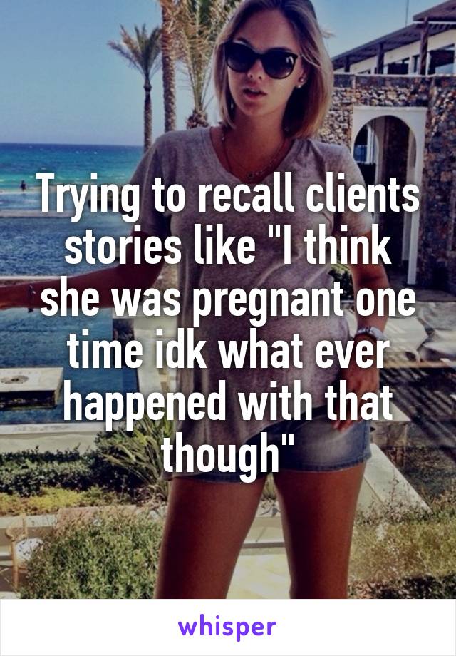 Trying to recall clients stories like "I think she was pregnant one time idk what ever happened with that though"