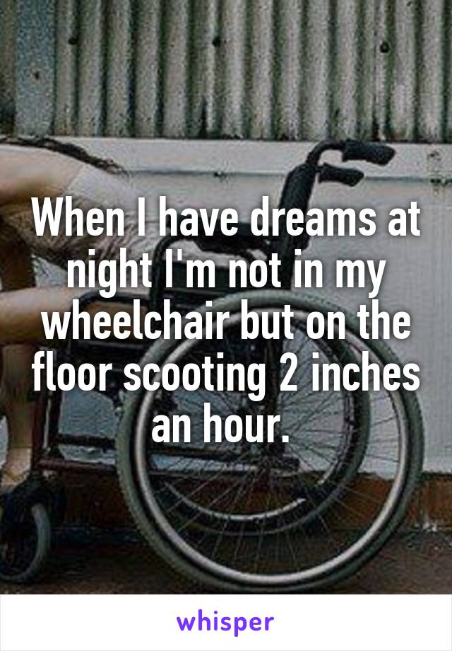 When I have dreams at night I'm not in my wheelchair but on the floor scooting 2 inches an hour. 