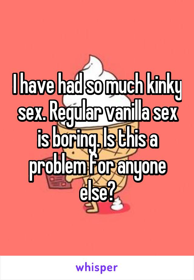 I have had so much kinky sex. Regular vanilla sex is boring. Is this a problem for anyone else?
