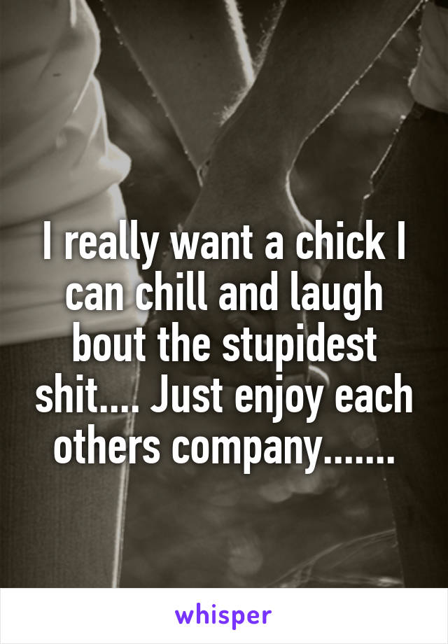 
I really want a chick I can chill and laugh bout the stupidest shit.... Just enjoy each others company.......