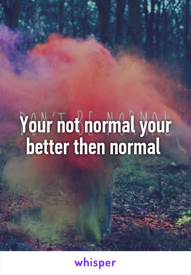 Your not normal your better then normal 