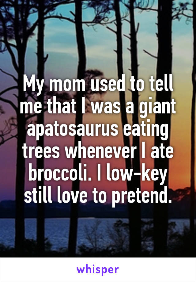 My mom used to tell me that I was a giant apatosaurus eating trees whenever I ate broccoli. I low-key still love to pretend.