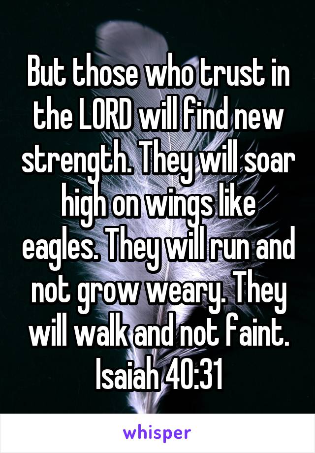 But those who trust in the LORD will find new strength. They will soar high on wings like eagles. They will run and not grow weary. They will walk and not faint.
Isaiah 40:31