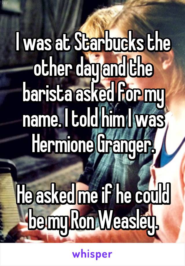 I was at Starbucks the other day and the barista asked for my name. I told him I was Hermione Granger.

He asked me if he could be my Ron Weasley.