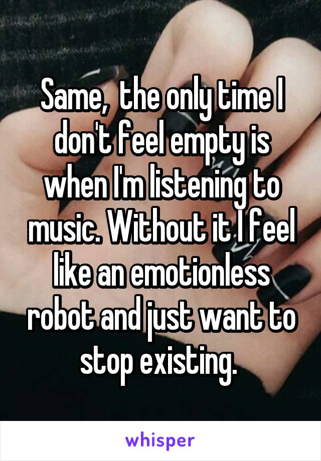 Same,  the only time I don't feel empty is when I'm listening to music. Without it I feel like an emotionless robot and just want to stop existing. 