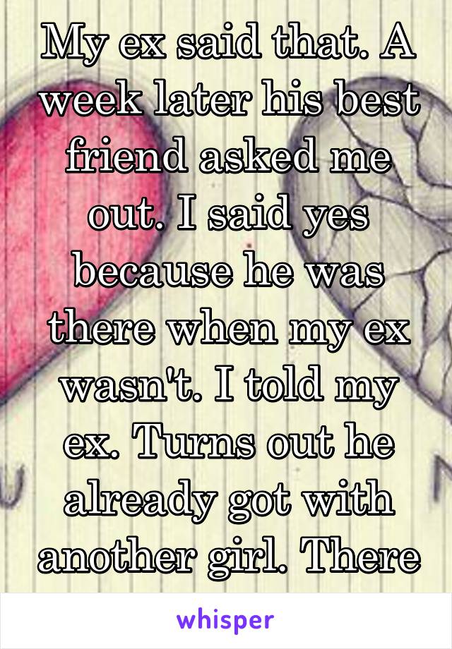My ex said that. A week later his best friend asked me out. I said yes because he was there when my ex wasn't. I told my ex. Turns out he already got with another girl. There are better people