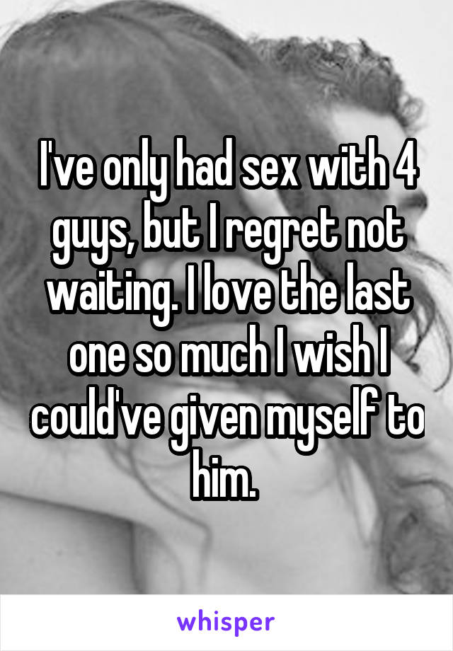 I've only had sex with 4 guys, but I regret not waiting. I love the last one so much I wish I could've given myself to him. 