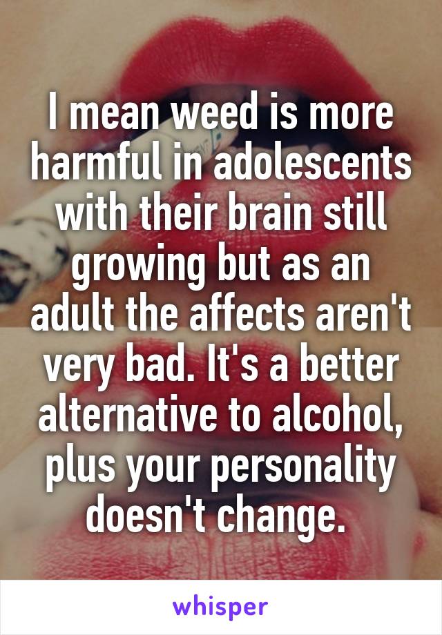 I mean weed is more harmful in adolescents with their brain still growing but as an adult the affects aren't very bad. It's a better alternative to alcohol, plus your personality doesn't change. 