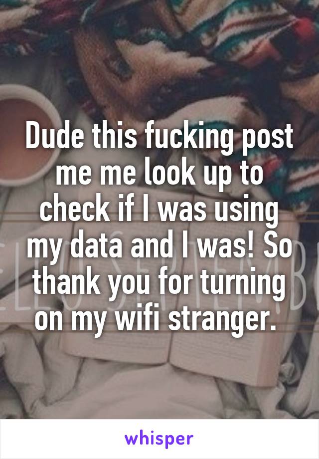 Dude this fucking post me me look up to check if I was using my data and I was! So thank you for turning on my wifi stranger. 