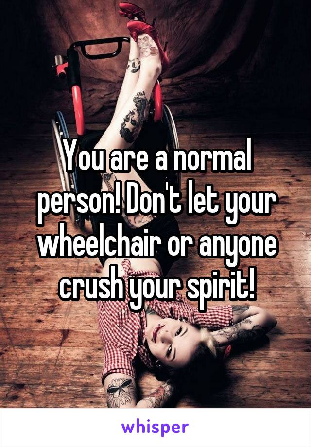 You are a normal person! Don't let your wheelchair or anyone crush your spirit!
