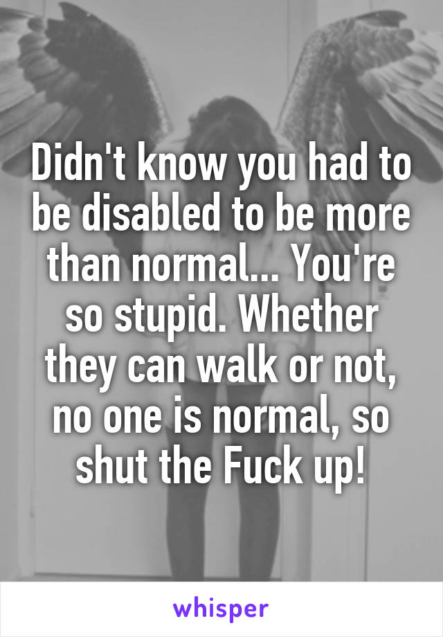 Didn't know you had to be disabled to be more than normal... You're so stupid. Whether they can walk or not, no one is normal, so shut the Fuck up!