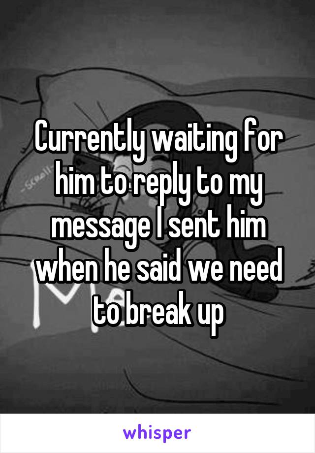 Currently waiting for him to reply to my message I sent him when he said we need to break up