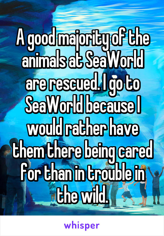 A good majority of the animals at SeaWorld are rescued. I go to SeaWorld because I would rather have them there being cared for than in trouble in the wild.