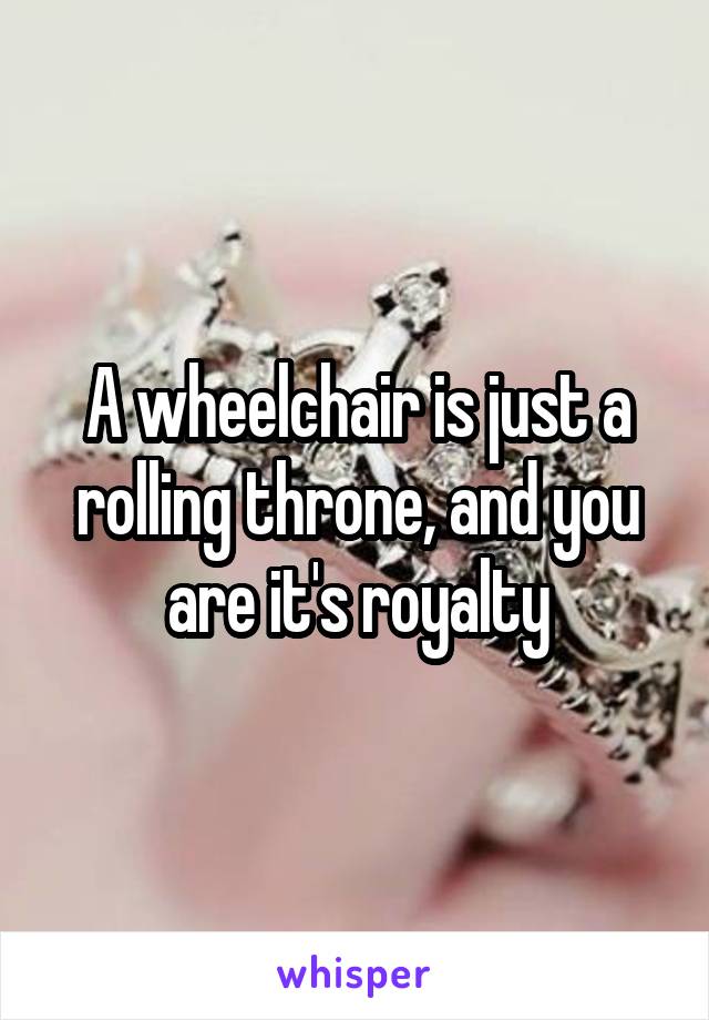 A wheelchair is just a rolling throne, and you are it's royalty