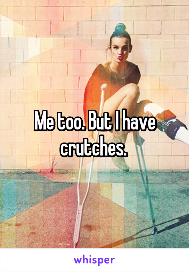 Me too. But I have crutches. 