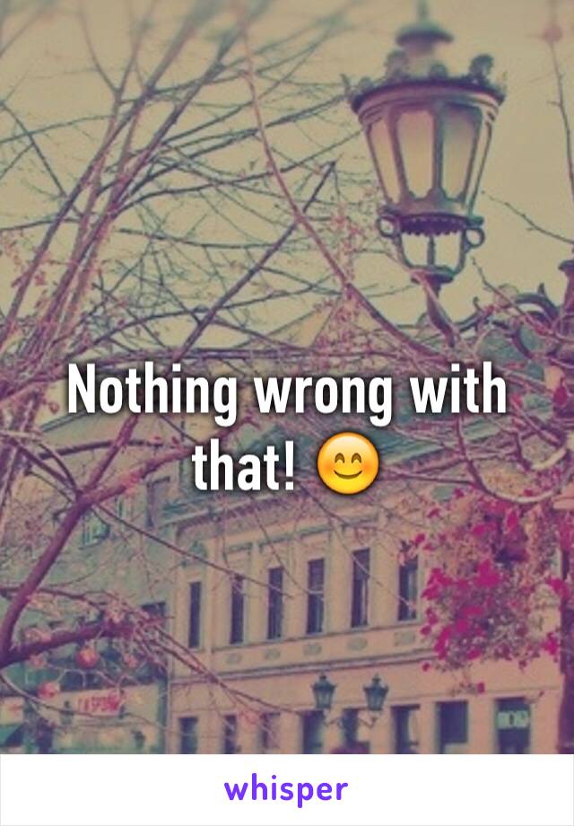 Nothing wrong with that! 😊