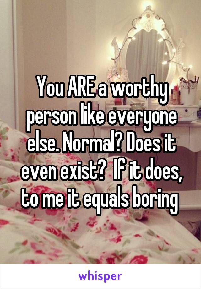 You ARE a worthy person like everyone else. Normal? Does it even exist?  If it does, to me it equals boring 