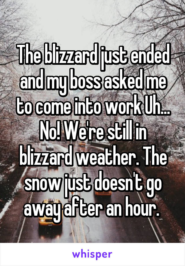 The blizzard just ended and my boss asked me to come into work Uh... No! We're still in blizzard weather. The snow just doesn't go away after an hour. 