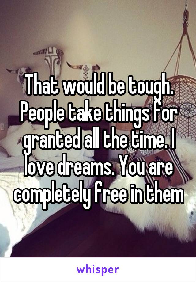 That would be tough. People take things for granted all the time. I love dreams. You are completely free in them