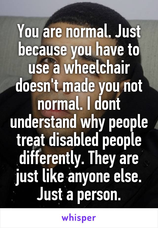 You are normal. Just because you have to use a wheelchair doesn't made you not normal. I dont understand why people treat disabled people differently. They are just like anyone else. Just a person.