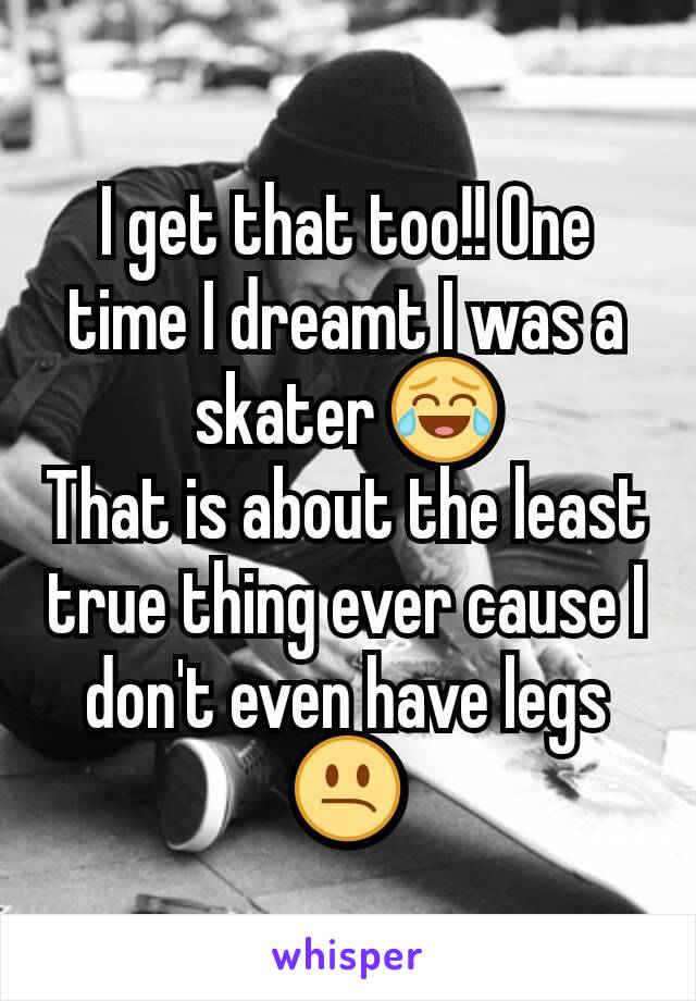I get that too!! One time I dreamt I was a skater 😂
That is about the least true thing ever cause I don't even have legs 😕