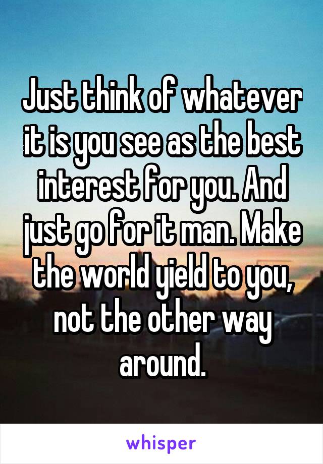 Just think of whatever it is you see as the best interest for you. And just go for it man. Make the world yield to you, not the other way around.