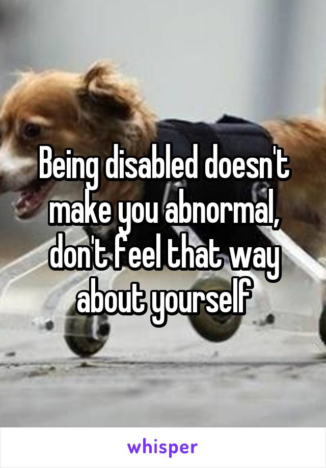 Being disabled doesn't make you abnormal, don't feel that way about yourself