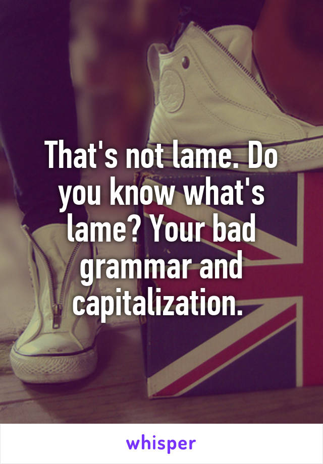 That's not lame. Do you know what's lame? Your bad grammar and capitalization. 