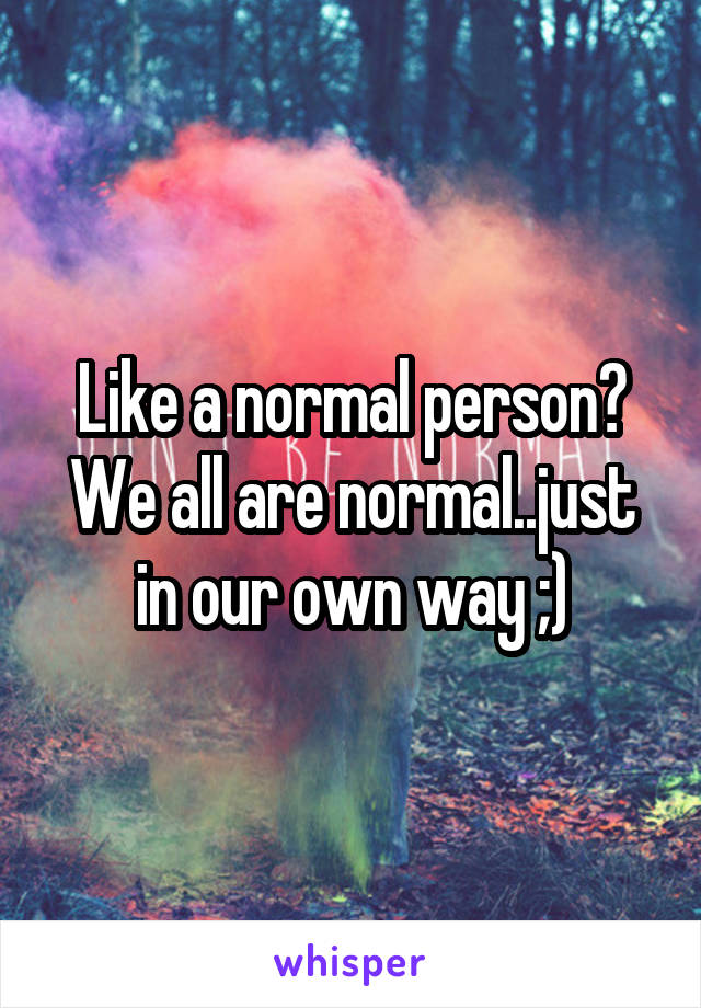 Like a normal person?
We all are normal..just in our own way ;)