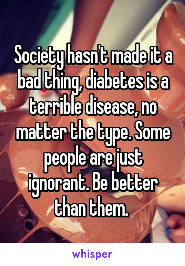 Society hasn't made it a bad thing, diabetes is a terrible disease, no matter the type. Some people are just ignorant. Be better than them. 