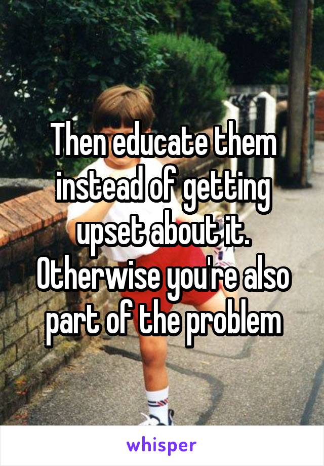 Then educate them instead of getting upset about it. Otherwise you're also part of the problem