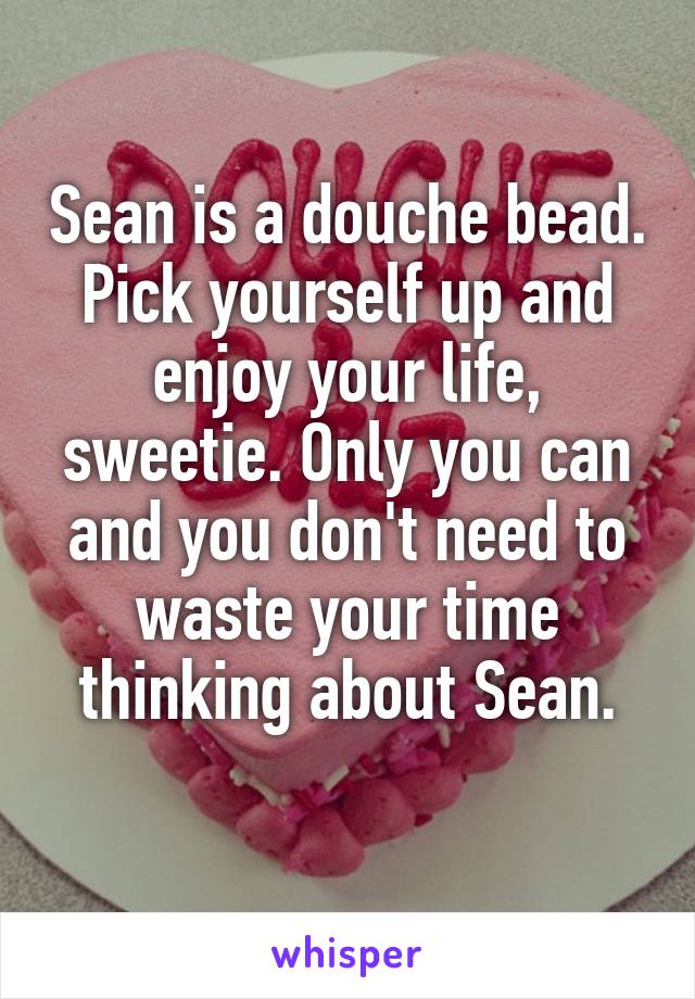 Sean is a douche bead. Pick yourself up and enjoy your life, sweetie. Only you can and you don't need to waste your time thinking about Sean.
