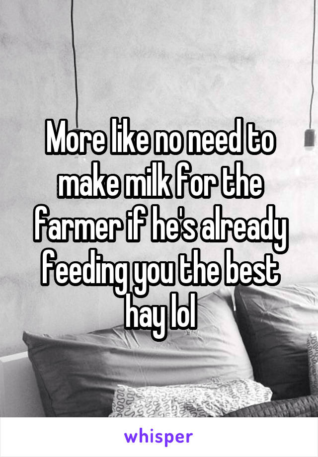 More like no need to make milk for the farmer if he's already feeding you the best hay lol