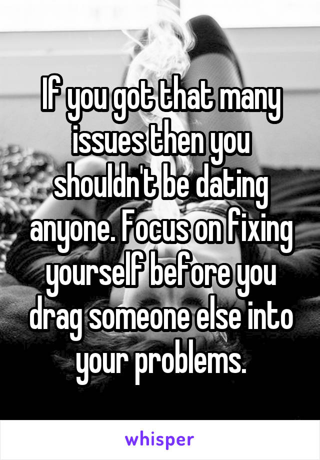 If you got that many issues then you shouldn't be dating anyone. Focus on fixing yourself before you drag someone else into your problems.