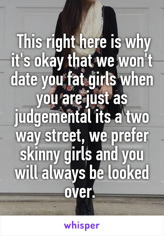  This right here is why it's okay that we won't date you fat girls when you are just as judgemental its a two way street, we prefer skinny girls and you will always be looked over. 
