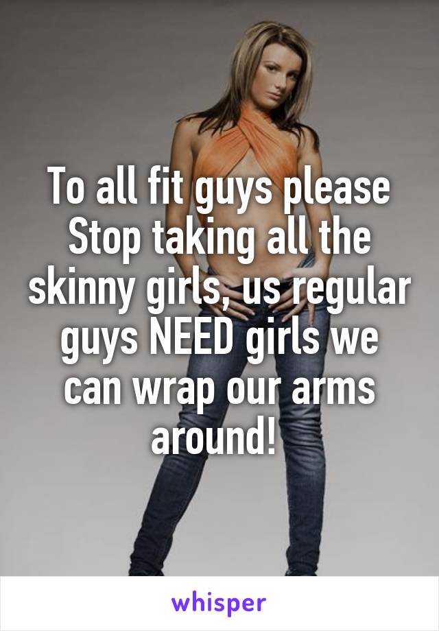 To all fit guys please Stop taking all the skinny girls, us regular guys NEED girls we can wrap our arms around! 